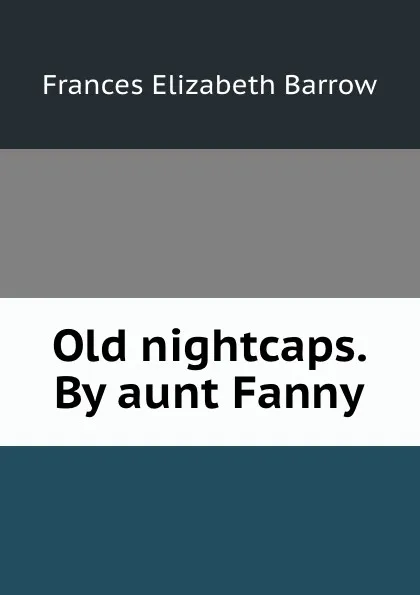 Обложка книги Old nightcaps. By aunt Fanny, Frances Elizabeth Barrow