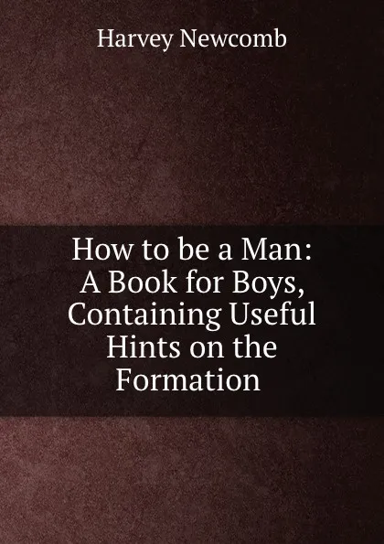 Обложка книги How to be a Man: A Book for Boys, Containing Useful Hints on the Formation ., Harvey Newcomb