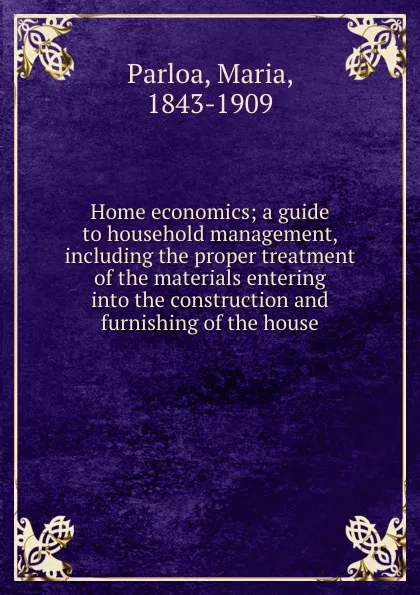 Обложка книги Home economics; a guide to household management, including the proper treatment of the materials entering into the construction and furnishing of the house, Maria Parloa