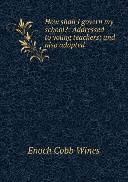 Обложка книги How shall I govern my school.: Addressed to young teachers; and also adapted ., Enoch Cobb Wines