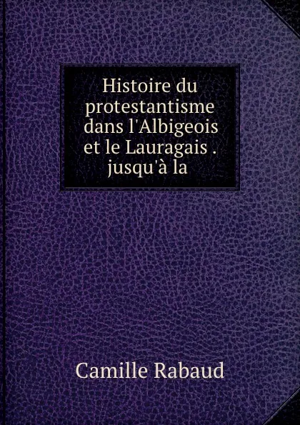 Обложка книги Histoire du protestantisme dans l.Albigeois et le Lauragais . jusqu.a la ., Camille Rabaud