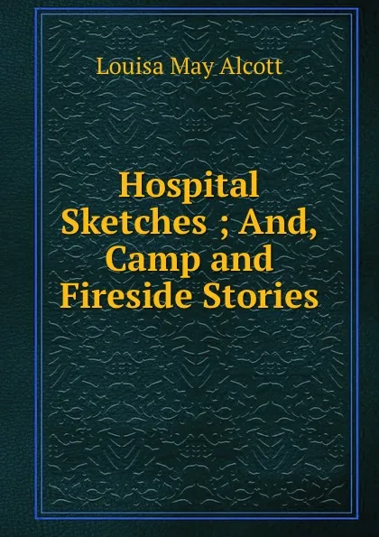 Обложка книги Hospital Sketches ; And, Camp and Fireside Stories, Alcott Louisa May