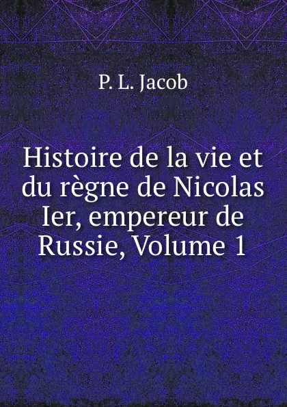 Обложка книги Histoire de la vie et du regne de Nicolas Ier, empereur de Russie, Volume 1, P.L. Jacob