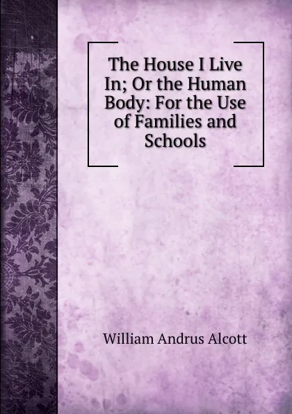 Обложка книги The House I Live In; Or the Human Body: For the Use of Families and Schools, William A. Alcott