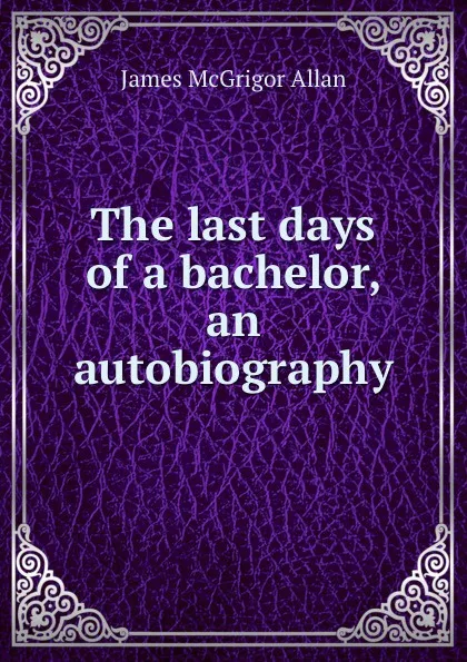 Обложка книги The last days of a bachelor, an autobiography, James McGrigor Allan