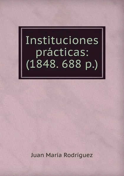 Обложка книги Instituciones practicas: (1848. 688 p.), Juan María Rodríguez