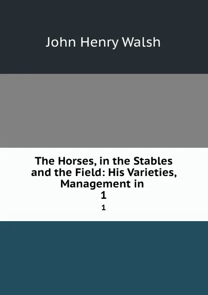 Обложка книги The Horses, in the Stables and the Field: His Varieties, Management in . 1, John Henry Walsh