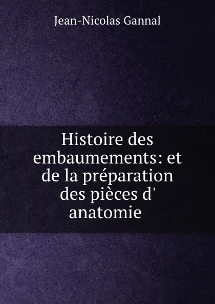 Обложка книги Histoire des embaumements: et de la preparation des pieces d. anatomie ., Jean-Nicolas Gannal