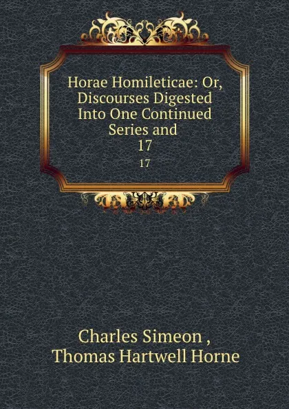 Обложка книги Horae Homileticae: Or, Discourses Digested Into One Continued Series and . 17, Charles Simeon