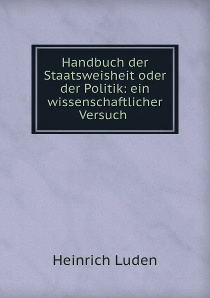 Обложка книги Handbuch der Staatsweisheit oder der Politik: ein wissenschaftlicher Versuch ., Heinrich Luden