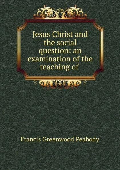 Обложка книги Jesus Christ and the social question: an examination of the teaching of ., Francis Greenwood Peabody