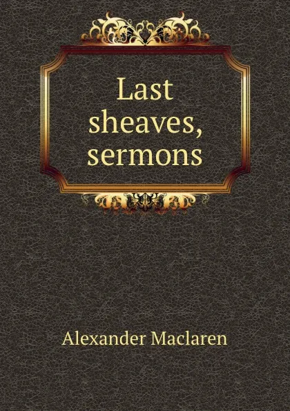 Обложка книги Last sheaves, sermons, Alexander Maclaren