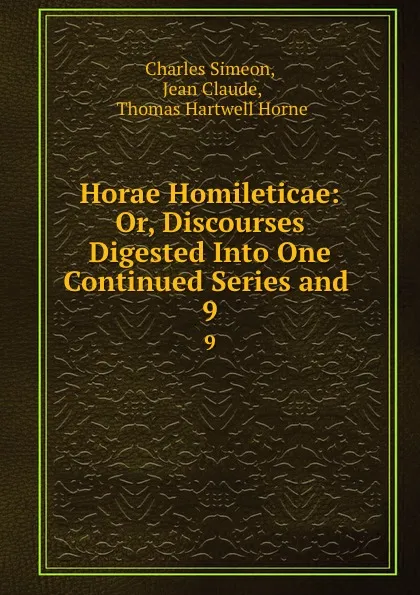 Обложка книги Horae Homileticae: Or, Discourses Digested Into One Continued Series and . 9, Charles Simeon