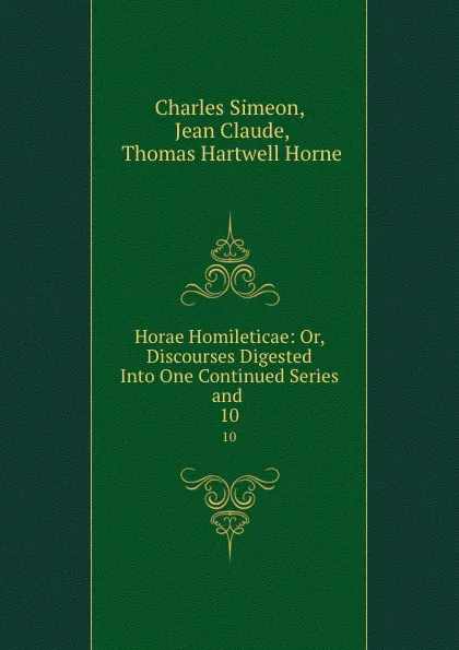 Обложка книги Horae Homileticae: Or, Discourses Digested Into One Continued Series and . 10, Charles Simeon