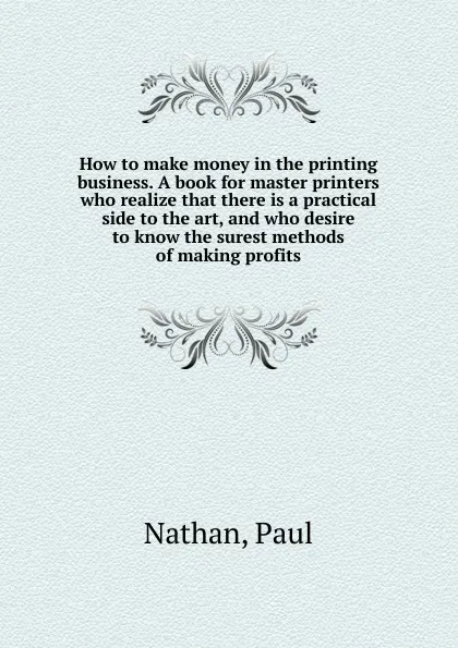 Обложка книги How to make money in the printing business. A book for master printers who realize that there is a practical side to the art, and who desire to know the surest methods of making profits, Paul Nathan