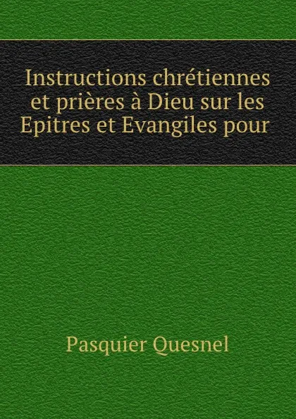 Обложка книги Instructions chretiennes et prieres a Dieu sur les Epitres et Evangiles pour ., Pasquier Quesnel