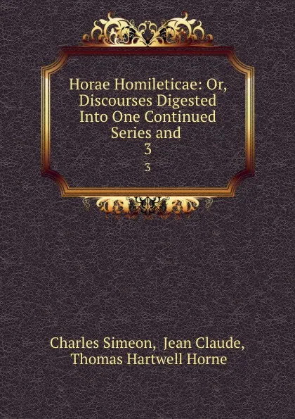 Обложка книги Horae Homileticae: Or, Discourses Digested Into One Continued Series and . 3, Charles Simeon