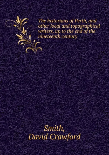 Обложка книги The historians of Perth, and other local and topographical writers, up to the end of the nineteenth century, David Crawford Smith