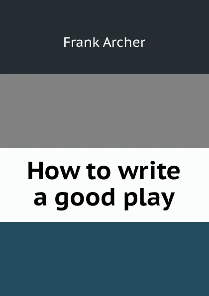 Обложка книги How to write a good play, Frank Archer