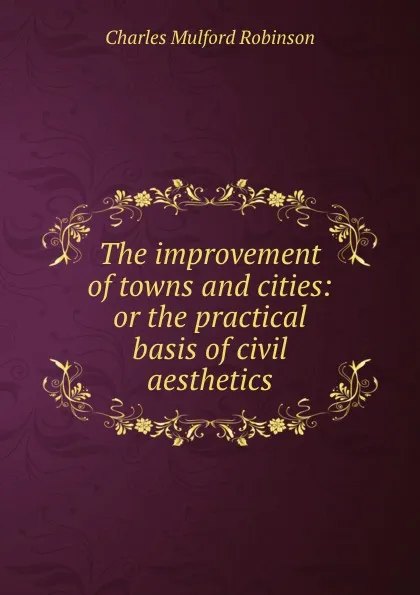 Обложка книги The improvement of towns and cities: or the practical basis of civil aesthetics, Robinson Charles Mulford