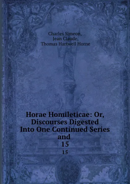 Обложка книги Horae Homileticae: Or, Discourses Digested Into One Continued Series and . 15, Charles Simeon