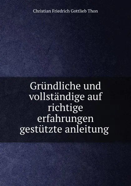 Обложка книги Grundliche und vollstandige auf richtige erfahrungen gestutzte anleitung ., Christian Friedrich Gottlieb Thon