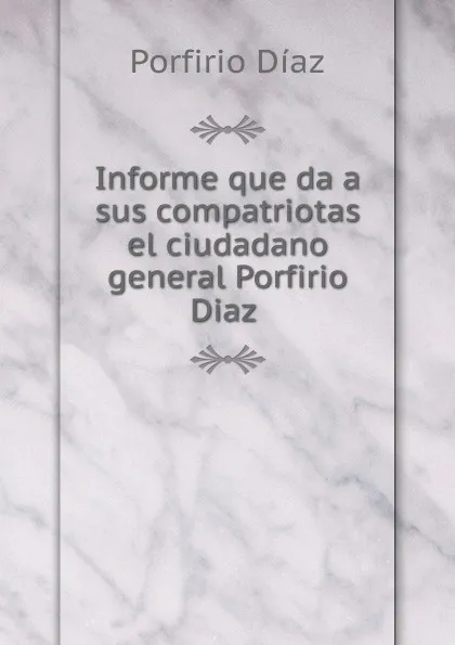 Обложка книги Informe que da a sus compatriotas el ciudadano general Porfirio Diaz ., Porfirio Díaz