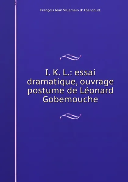 Обложка книги I. K. L.: essai dramatique, ouvrage postume de Leonard Gobemouche, François Jean Villemain d' Abancourt