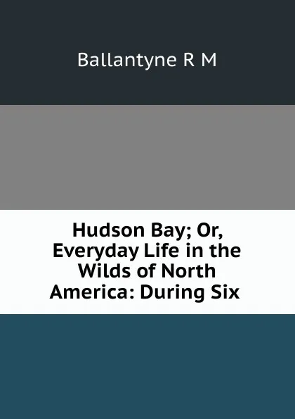 Обложка книги Hudson Bay; Or, Everyday Life in the Wilds of North America: During Six ., R. M. Ballantyne