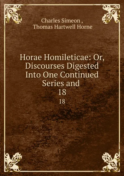 Обложка книги Horae Homileticae: Or, Discourses Digested Into One Continued Series and . 18, Charles Simeon