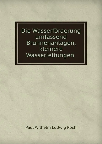 Обложка книги Die Wasserforderung umfassend Brunnenanlagen, kleinere Wasserleitungen ., Paul Wilhelm Ludwig Roch