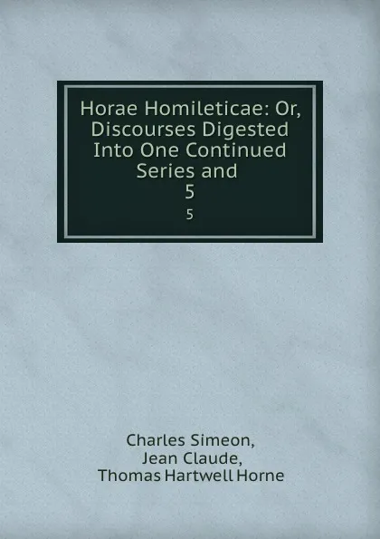 Обложка книги Horae Homileticae: Or, Discourses Digested Into One Continued Series and . 5, Charles Simeon