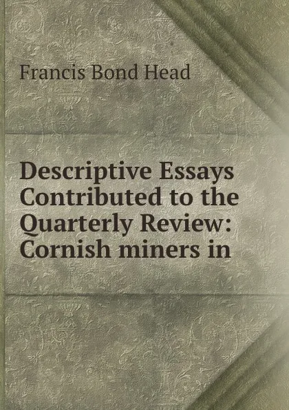 Обложка книги Descriptive Essays Contributed to the Quarterly Review: Cornish miners in ., Head Francis Bond