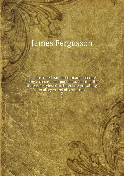 Обложка книги The illustrated handbook of architecture: being a concise and popular account of the different styles of architecture prevailing in all ages and all countries. 2, Fergusson James