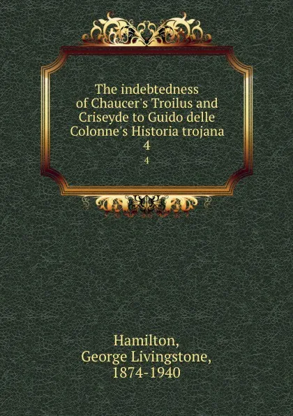 Обложка книги The indebtedness of Chaucer.s Troilus and Criseyde to Guido delle Colonne.s Historia trojana. 4, George Livingstone Hamilton