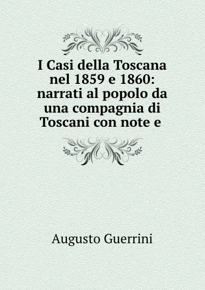 Обложка книги I Casi della Toscana nel 1859 e 1860: narrati al popolo da una compagnia di Toscani con note e ., Augusto Guerrini