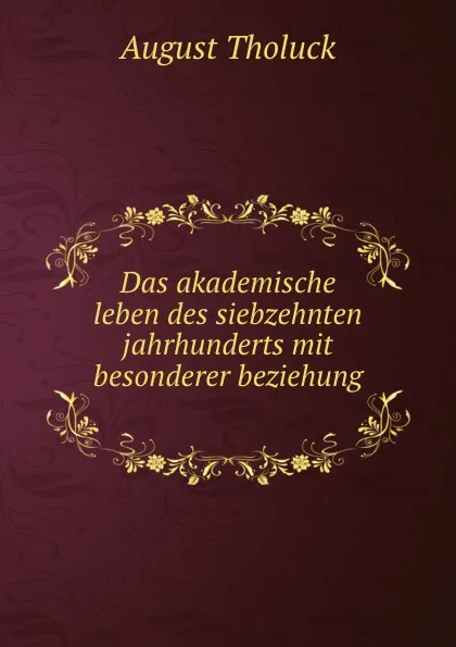 Обложка книги Das akademische leben des siebzehnten jahrhunderts mit besonderer beziehung ., August Tholuck