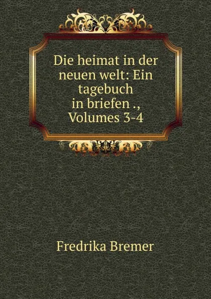 Обложка книги Die heimat in der neuen welt: Ein tagebuch in briefen ., Volumes 3-4, Fredrika Bremer