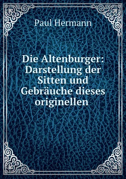 Обложка книги Die Altenburger: Darstellung der Sitten und Gebrauche dieses originellen ., Paul Hermann