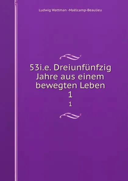 Обложка книги 53i.e. Dreiunfunfzig Jahre aus einem bewegten Leben. 1, Ludwig Wattman Maëlcamp-Beaulieu