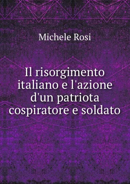 Обложка книги Il risorgimento italiano e l.azione d.un patriota cospiratore e soldato, Michele Rosi