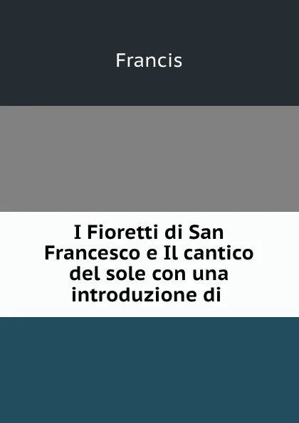 Обложка книги I Fioretti di San Francesco e Il cantico del sole con una introduzione di ., Francis