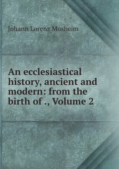 Обложка книги An ecclesiastical history, ancient and modern: from the birth of ., Volume 2, Johann Lorenz Mosheim