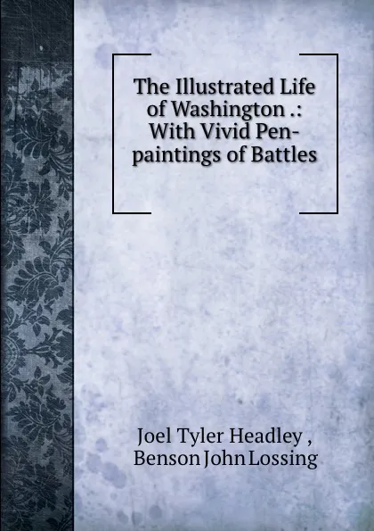 Обложка книги The Illustrated Life of Washington .: With Vivid Pen-paintings of Battles ., Joel Tyler Headley