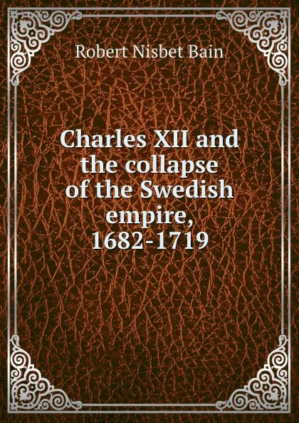 Обложка книги Charles XII and the collapse of the Swedish empire, 1682-1719, Robert Nisbet Bain