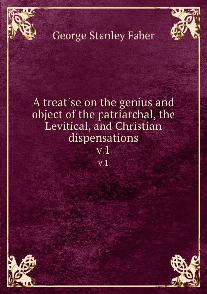 Обложка книги A treatise on the genius and object of the patriarchal, the Levitical, and Christian dispensations. v.1, Faber George Stanley