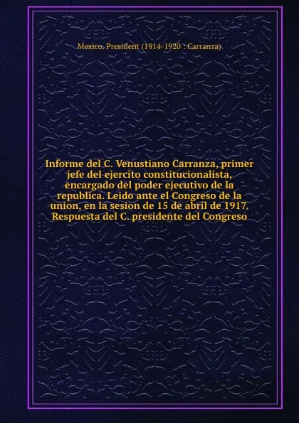 Обложка книги Informe del C. Venustiano Carranza, primer jefe del ejercito constitucionalista, encargado del poder ejecutivo de la republica. Leido ante el Congreso de la union, en la sesion de 15 de abril de 1917. Respuesta del C. presidente del Congreso, Mexico. President Carranza