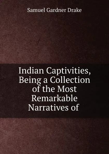 Обложка книги Indian Captivities, Being a Collection of the Most Remarkable Narratives of ., Samuel Gardner Drake