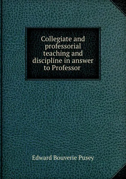 Обложка книги Collegiate and professorial teaching and discipline in answer to Professor ., E. B. Pusey