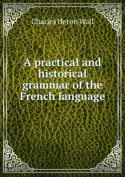 Обложка книги A practical and historical grammar of the French language, Charles Heron Wall